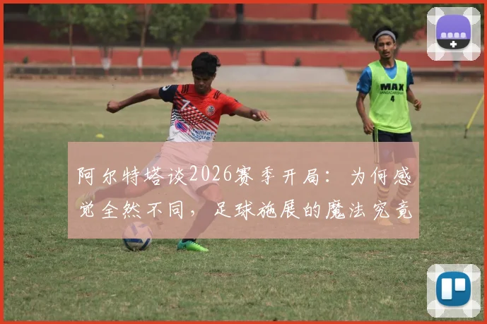 阿尔特塔谈2026赛季开局：为何感觉全然不同，足球施展的魔法究竟是什么？