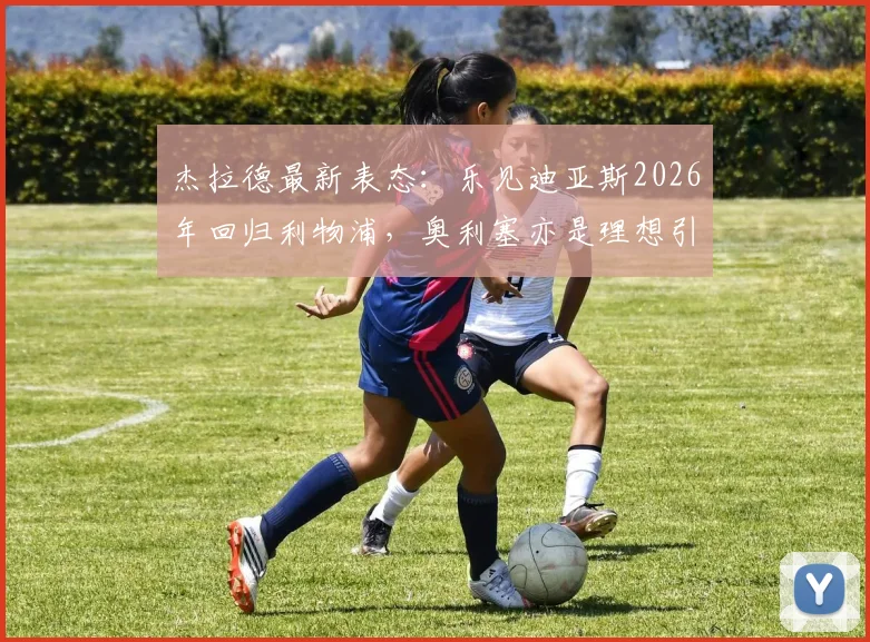 杰拉德最新表态：乐见迪亚斯2026年回归利物浦，奥利塞亦是理想引援，解析红军重建关键