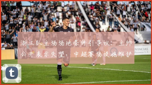 浙江队主场场地条件引争议：主帅公开表示失望，中超赛场设施维护标准亟待提升（附2026赛季整改观察）