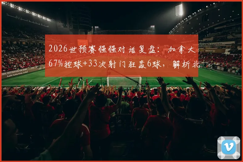 2026世预赛强强对话复盘：加拿大67%控球+33次射门狂轰6球，解析北美新贵的战术碾压与数据背后