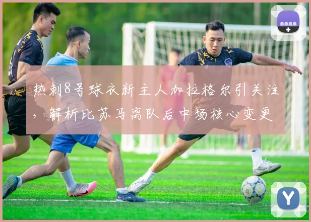 热刺8号球衣新主人加拉格尔引关注，解析比苏马离队后中场核心变更及2026赛季前景