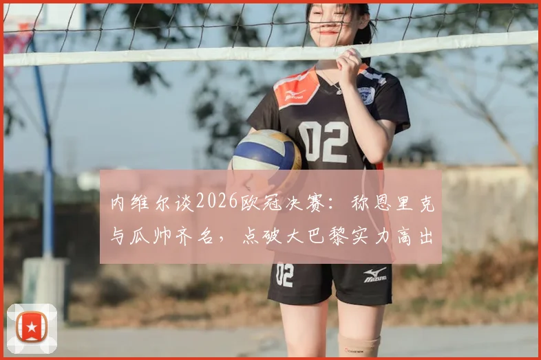 内维尔谈2026欧冠决赛：称恩里克与瓜帅齐名，点破大巴黎实力高出一档背后原因