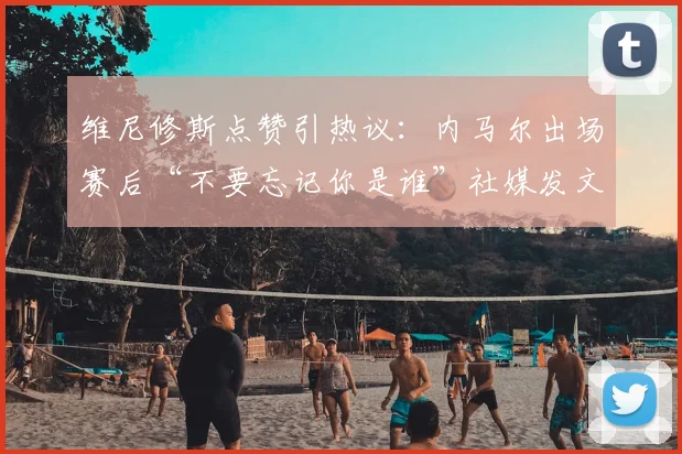 维尼修斯点赞引热议：内马尔出场赛后“不要忘记你是谁”社媒发文背后，巴西双子星心态分析