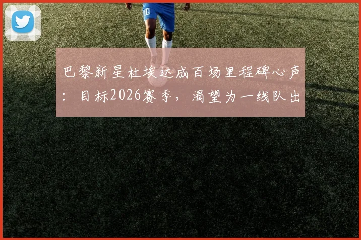 巴黎新星杜埃达成百场里程碑心声:目标2026赛季,渴望为一线队出战更多比赛