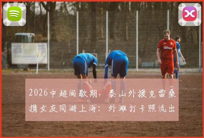 2026中超间歇期，泰山外援克雷桑携女友同游上海：外滩打卡照流出，假期生活全记录
