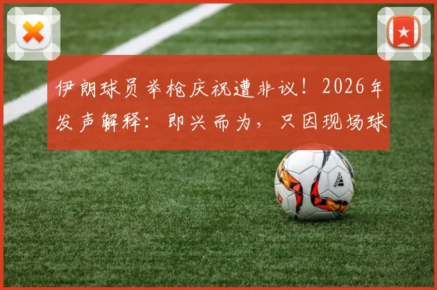 伊朗球员举枪庆祝遭非议！2026年发声解释：即兴而为，只因现场球迷热情