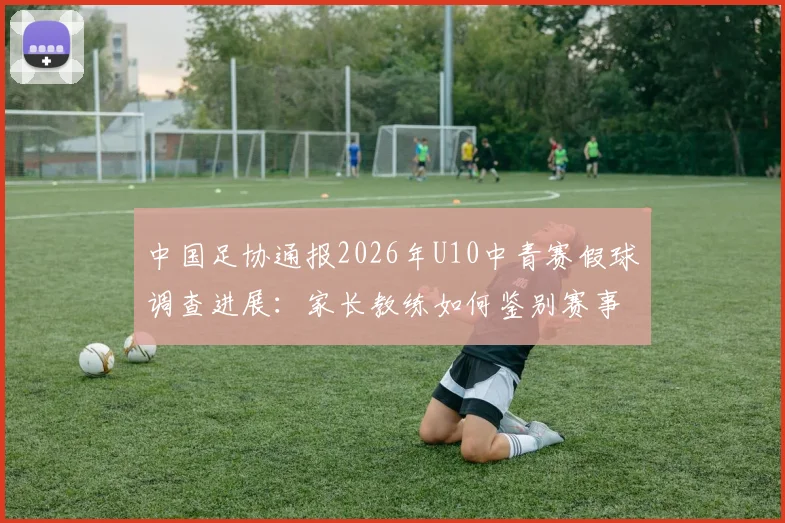 中国足协通报2026年U10中青赛假球调查进展：家长教练如何鉴别赛事真实性