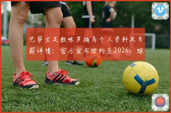 巴萨女足教练罗梅乌个人资料及年薪详情：官方宣布续约至2026，球队未来赛季主帅人选尘埃落定