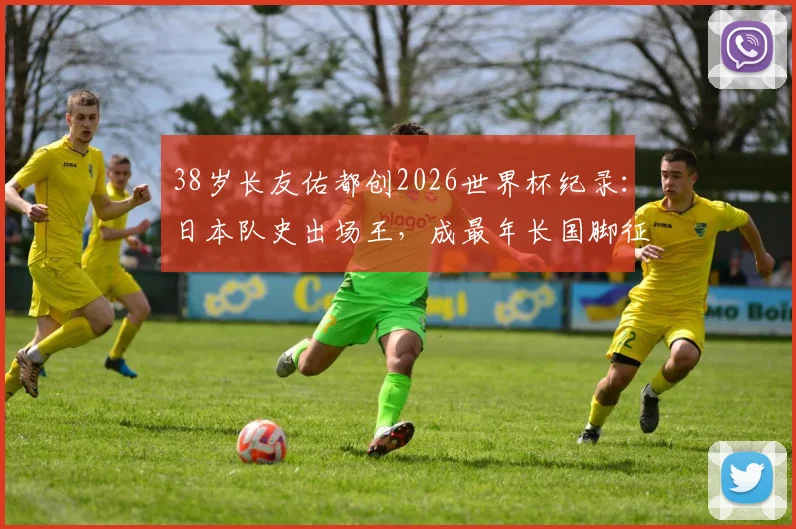 38岁长友佑都创2026世界杯纪录：日本队史出场王，成最年长国脚征战历程回顾