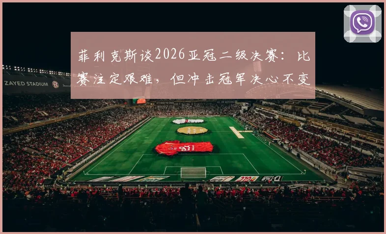 菲利克斯谈2026亚冠二级决赛：比赛注定艰难，但冲击冠军决心不变，详解亚冠二级联赛看点与前景