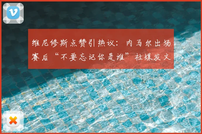 维尼修斯点赞引热议:内马尔出场赛后“不要忘记你是谁”社媒发文背后,巴西双子星心态分析