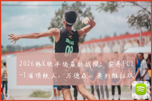 2026韩K联半场最新战报：安养FC1-1浦项铁人，万德森、奥利维拉双双建功，附高清进球视频集锦