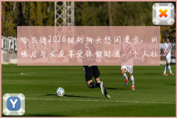 哈兰德2026纽约街头悠闲漫步，训练后与女友享受休假时光，个人社媒状态引关注