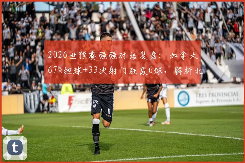 2026世预赛强强对话复盘：加拿大67%控球+33次射门狂轰6球，解析北美新贵的战术碾压与数据背后