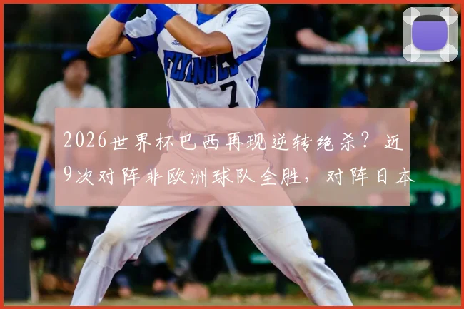 2026世界杯巴西再现逆转绝杀？近9次对阵非欧洲球队全胜，对阵日本历史战绩深度解析