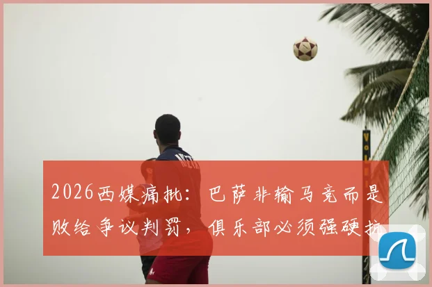 2026西媒痛批：巴萨非输马竞而是败给争议判罚，俱乐部必须强硬抗议欧足联不公