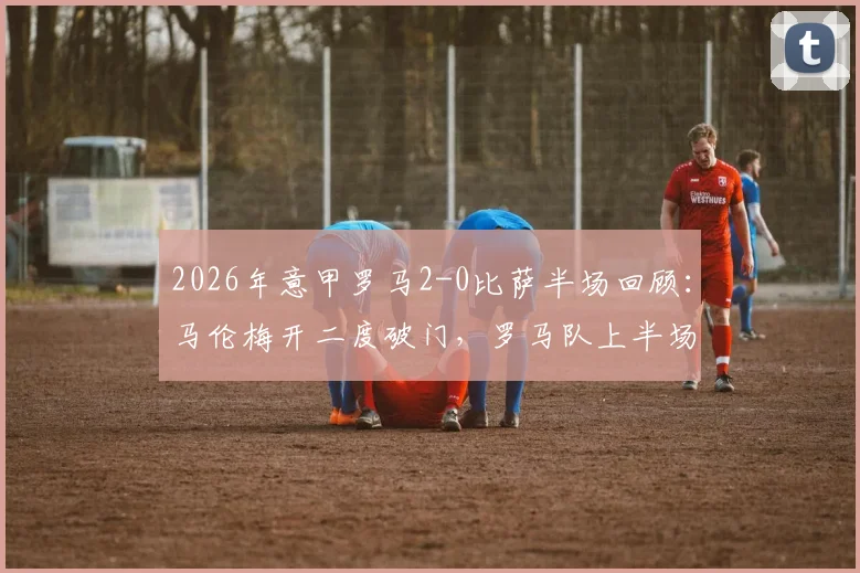 2026年意甲罗马2-0比萨半场回顾：马伦梅开二度破门，罗马队上半场战术解析与球员数据一览