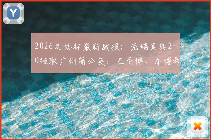 2026足协杯最新战报：无锡吴钩2-0轻取广州蒲公英，王圣博、李博希建功晋级，附精彩进球解读