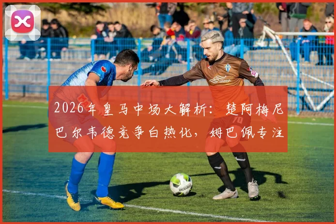 2026年皇马中场大解析：楚阿梅尼巴尔韦德竞争白热化，姆巴佩专注个人进攻引领胜局