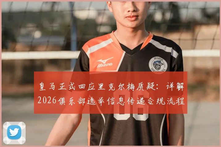 皇马正式回应里克尔梅质疑：详解2026俱乐部选举信息传递合规流程，无任何舞弊行为