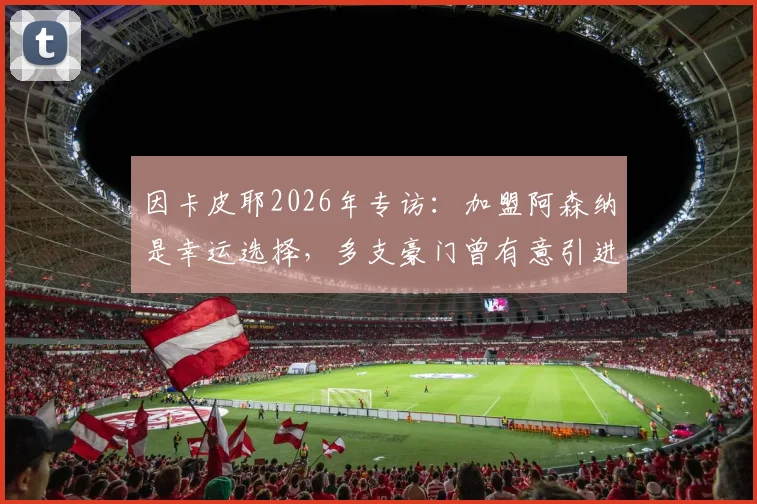 因卡皮耶2026年专访：加盟阿森纳是幸运选择，多支豪门曾有意引进，他为何最终选择枪手？