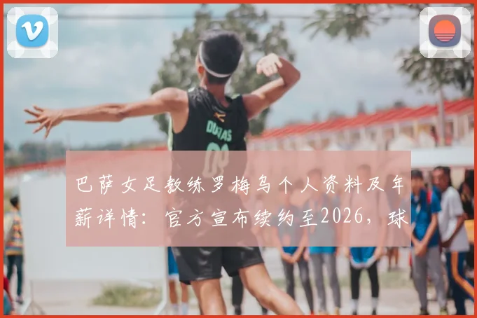 巴萨女足教练罗梅乌个人资料及年薪详情：官方宣布续约至2026，球队未来赛季主帅人选尘埃落定