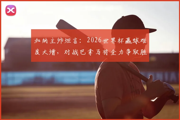 加纳主帅坦言：2026世界杯赢球难度大增，对战巴拿马将全力争取胜利，解析球队前景与备战策略