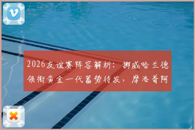 2026友谊赛阵容解析：挪威哈兰德领衔黄金一代蓄势待发，摩洛哥阿什拉夫或因何替补？
