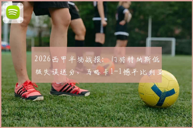 2026西甲半场战报:门将特纳斯低级失误送分,马略卡1-1憾平比利亚雷亚尔关键点解析