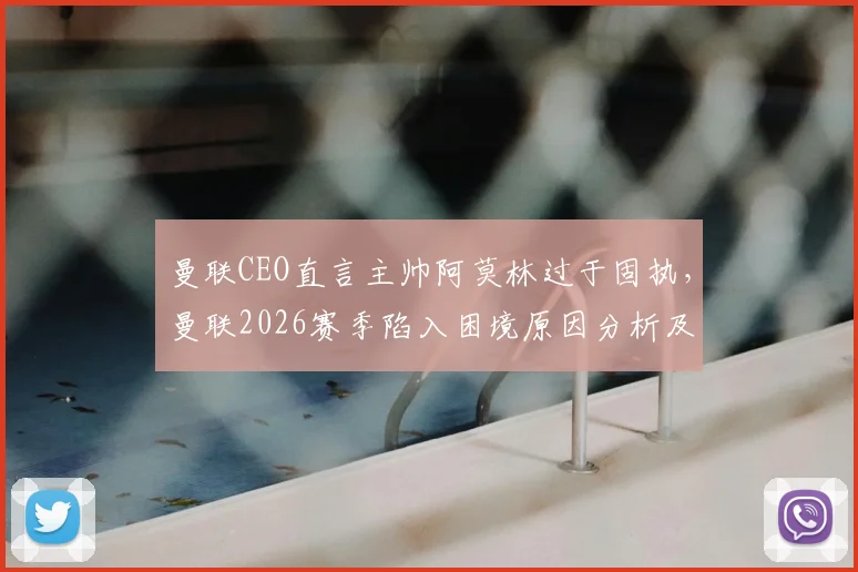 曼联CEO直言主帅阿莫林过于固执，曼联2026赛季陷入困境原因分析及未来展望