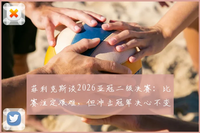 菲利克斯谈2026亚冠二级决赛：比赛注定艰难，但冲击冠军决心不变，详解亚冠二级联赛看点与前景