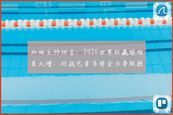 加纳主帅坦言:2026世界杯赢球难度大增,对战巴拿马将全力争取胜利,解析球队前景与备战策略
