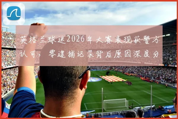 英格兰球迷2026年大赛表现获警方认可，零逮捕记录背后原因深度分析