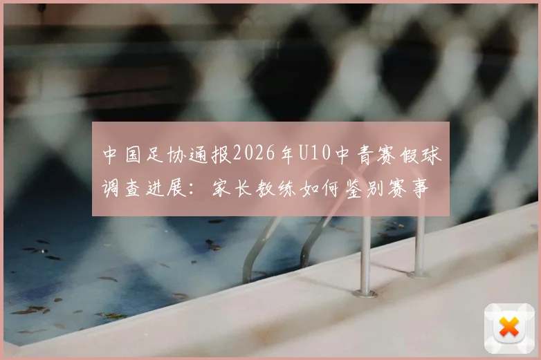 中国足协通报2026年U10中青赛假球调查进展：家长教练如何鉴别赛事真实性