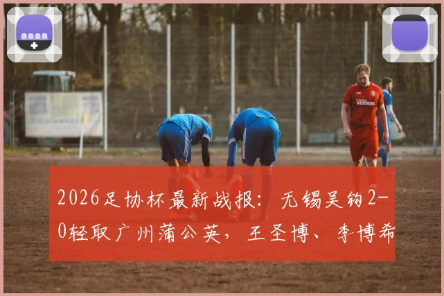 2026足协杯最新战报：无锡吴钩2-0轻取广州蒲公英，王圣博、李博希建功晋级，附精彩进球解读