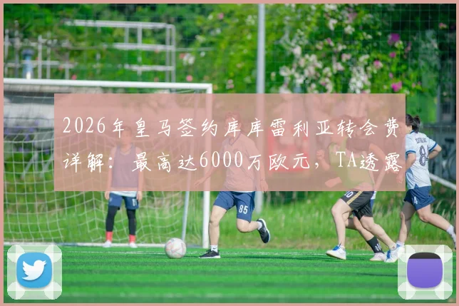 2026年皇马签约库库雷利亚转会费详解：最高达6000万欧元，TA透露关键谈判细节与球员估值分析
