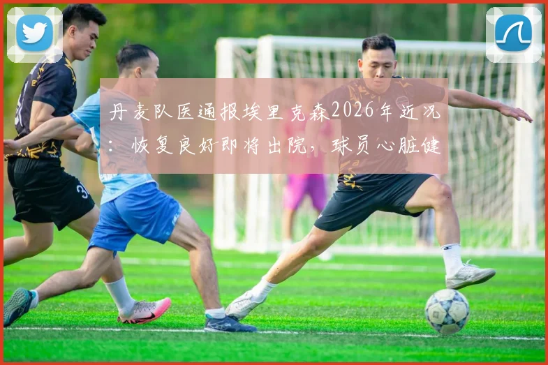 丹麦队医通报埃里克森2026年近况:恢复良好即将出院,球员心脏健康管理与球队危机应对引关注