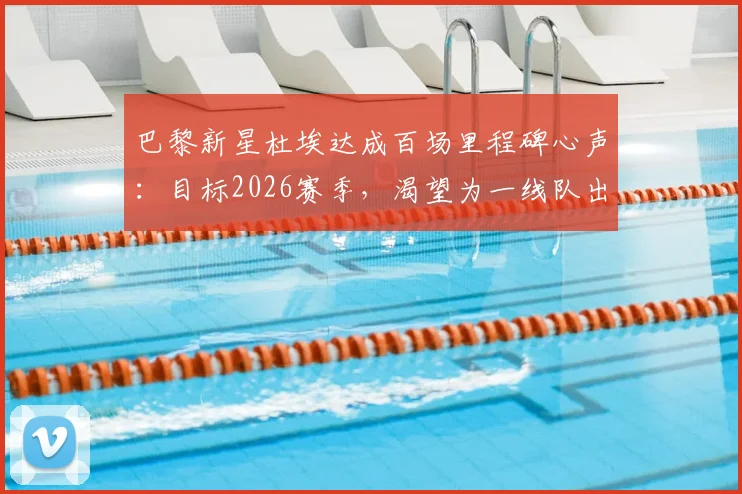 巴黎新星杜埃达成百场里程碑心声：目标2026赛季，渴望为一线队出战更多比赛