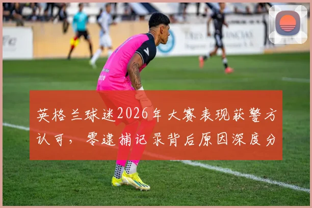 英格兰球迷2026年大赛表现获警方认可，零逮捕记录背后原因深度分析