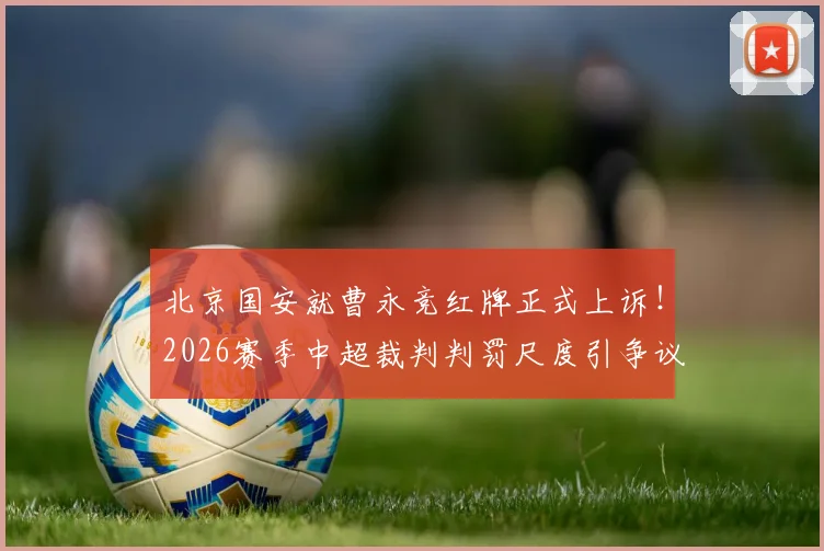 北京国安就曹永竞红牌正式上诉！2026赛季中超裁判判罚尺度引争议，俱乐部申诉流程全解析