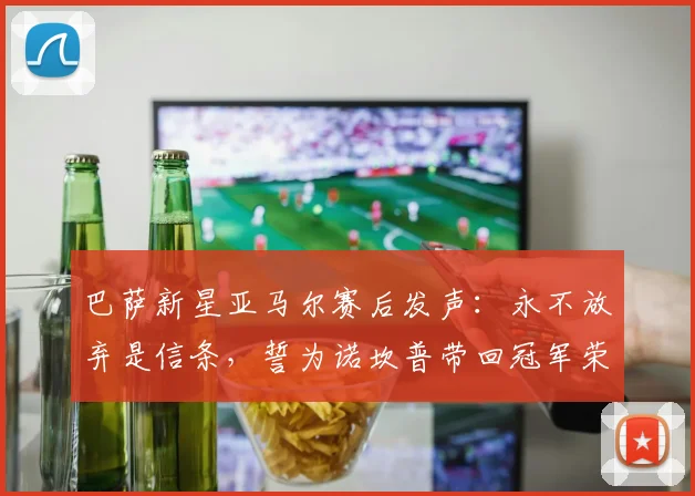 巴萨新星亚马尔赛后发声：永不放弃是信条，誓为诺坎普带回冠军荣耀