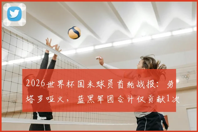 2026世界杯国米球员首轮战报：劳塔罗哑火，蓝黑军团合计仅贡献1次助攻