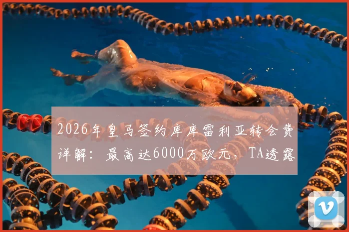 2026年皇马签约库库雷利亚转会费详解：最高达6000万欧元，TA透露关键谈判细节与球员估值分析