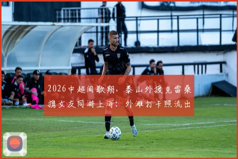 2026中超间歇期，泰山外援克雷桑携女友同游上海：外滩打卡照流出，假期生活全记录