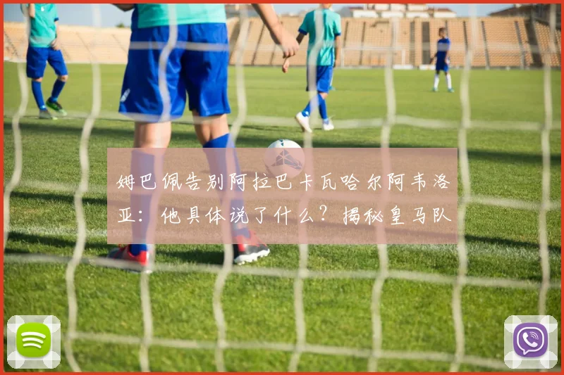 姆巴佩告别阿拉巴卡瓦哈尔阿韦洛亚:他具体说了什么?揭秘皇马队友真实回应与2026年新动态