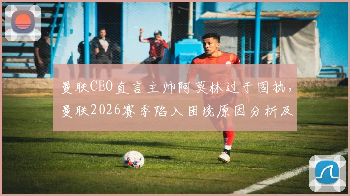 曼联CEO直言主帅阿莫林过于固执,曼联2026赛季陷入困境原因分析及未来展望