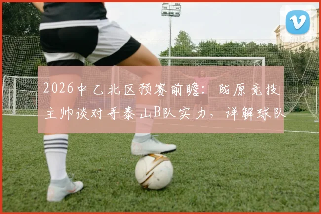 2026中乙北区预赛前瞻：陇原竞技主帅谈对手泰山B队实力，详解球队全力以赴备战策略