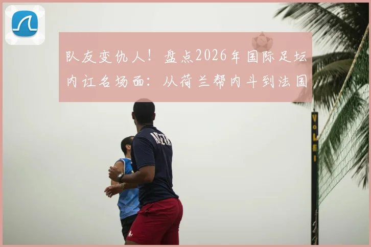 队友变仇人！盘点2026年国际足坛内讧名场面：从荷兰帮内斗到法国队之谜
