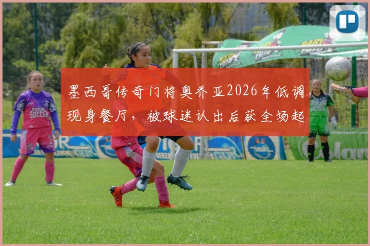 墨西哥传奇门将奥乔亚2026年低调现身餐厅，被球迷认出后获全场起立致敬鼓掌