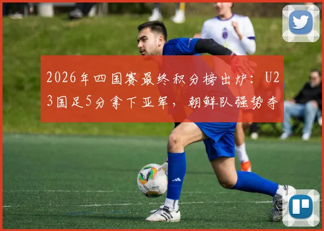 2026年四国赛最终积分榜出炉：U23国足5分拿下亚军，朝鲜队强势夺冠，完整赛果与排名分析